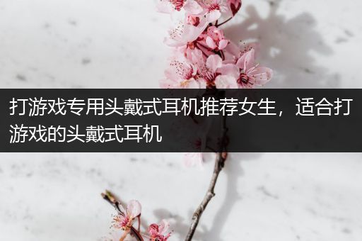 打游戏专用头戴式耳机推荐女生，适合打游戏的头戴式耳机