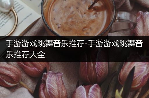 手游游戏跳舞音乐推荐-手游游戏跳舞音乐推荐大全