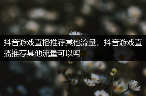 抖音游戏直播推荐其他流量，抖音游戏直播推荐其他流量可以吗