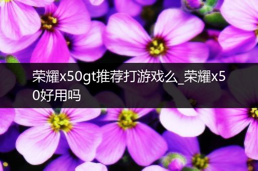荣耀x50gt推荐打游戏么_荣耀x50好用吗
