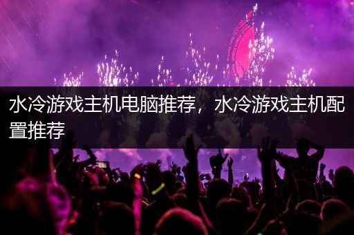 水冷游戏主机电脑推荐，水冷游戏主机配置推荐