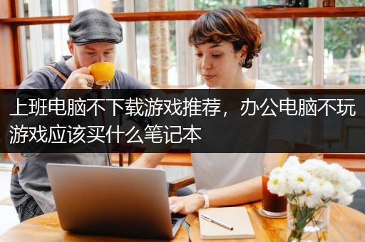 上班电脑不下载游戏推荐，办公电脑不玩游戏应该买什么笔记本
