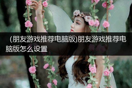 （朋友游戏推荐电脑版)朋友游戏推荐电脑版怎么设置