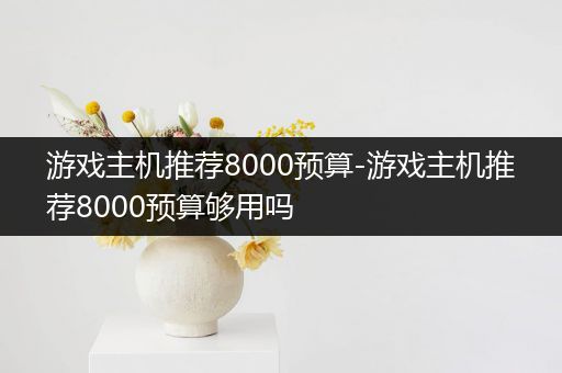 游戏主机推荐8000预算-游戏主机推荐8000预算够用吗