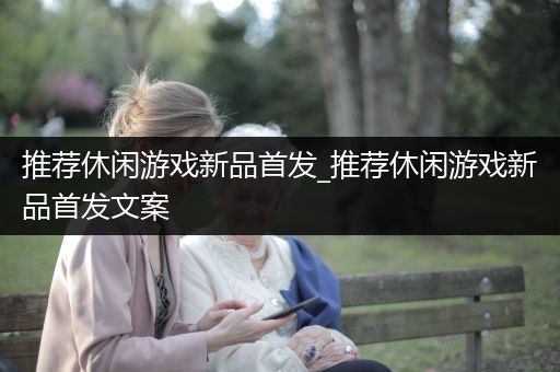 推荐休闲游戏新品首发_推荐休闲游戏新品首发文案