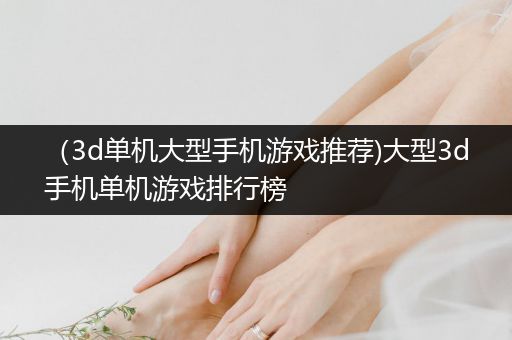 （3d单机大型手机游戏推荐)大型3d手机单机游戏排行榜