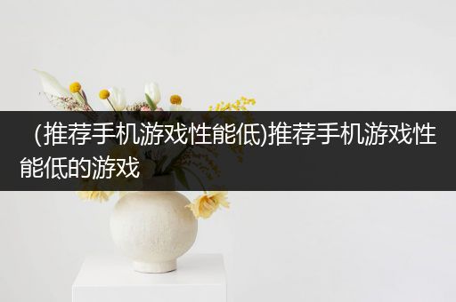 （推荐手机游戏性能低)推荐手机游戏性能低的游戏