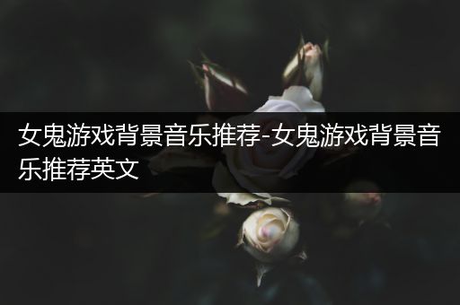 女鬼游戏背景音乐推荐-女鬼游戏背景音乐推荐英文