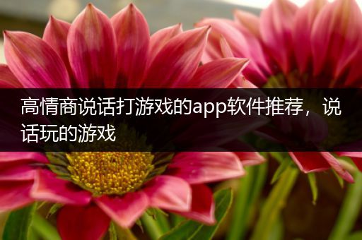 高情商说话打游戏的app软件推荐，说话玩的游戏