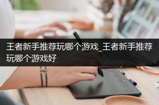王者新手推荐玩哪个游戏_王者新手推荐玩哪个游戏好