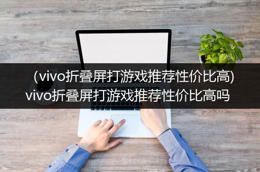 （vivo折叠屏打游戏推荐性价比高)vivo折叠屏打游戏推荐性价比高吗
