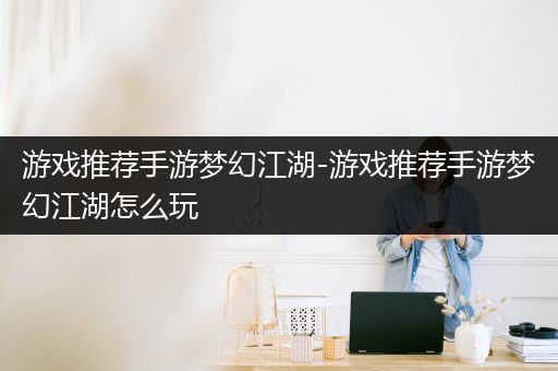 游戏推荐手游梦幻江湖-游戏推荐手游梦幻江湖怎么玩