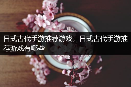 日式古代手游推荐游戏，日式古代手游推荐游戏有哪些