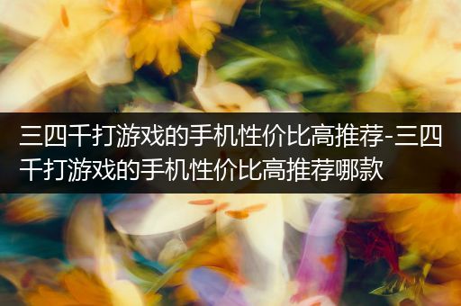 三四千打游戏的手机性价比高推荐-三四千打游戏的手机性价比高推荐哪款
