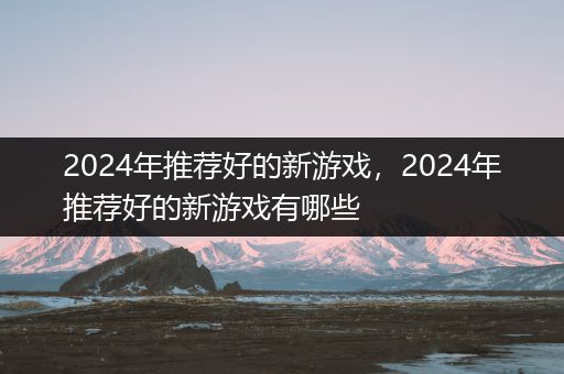 2024年推荐好的新游戏，2024年推荐好的新游戏有哪些
