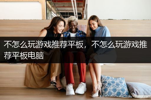 不怎么玩游戏推荐平板，不怎么玩游戏推荐平板电脑