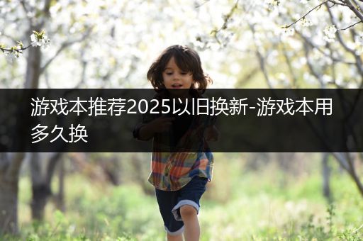 游戏本推荐2025以旧换新-游戏本用多久换