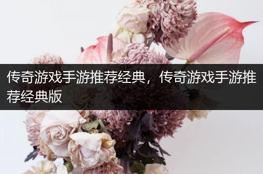 传奇游戏手游推荐经典，传奇游戏手游推荐经典版