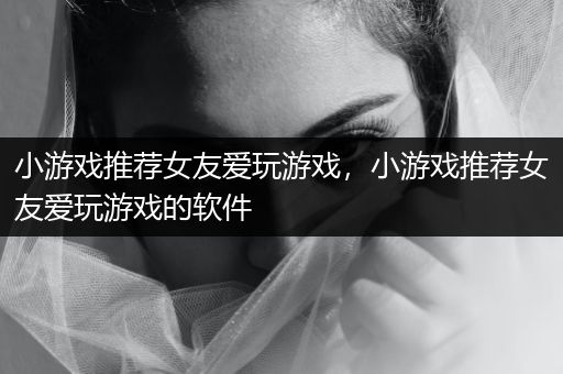 小游戏推荐女友爱玩游戏，小游戏推荐女友爱玩游戏的软件