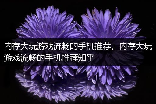 内存大玩游戏流畅的手机推荐，内存大玩游戏流畅的手机推荐知乎