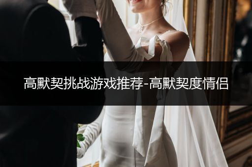 高默契挑战游戏推荐-高默契度情侣