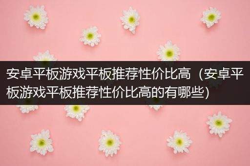 安卓平板游戏平板推荐性价比高（安卓平板游戏平板推荐性价比高的有哪些）