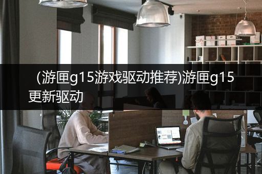 （游匣g15游戏驱动推荐)游匣g15更新驱动