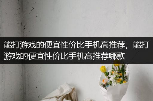 能打游戏的便宜性价比手机高推荐，能打游戏的便宜性价比手机高推荐哪款