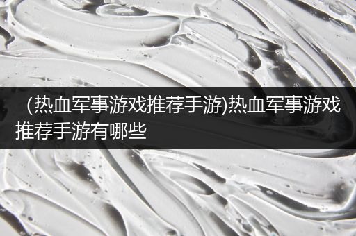 （热血军事游戏推荐手游)热血军事游戏推荐手游有哪些