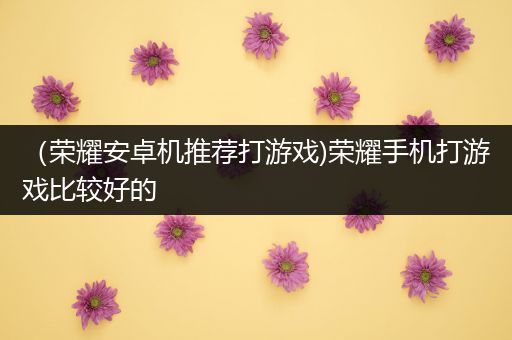 （荣耀安卓机推荐打游戏)荣耀手机打游戏比较好的