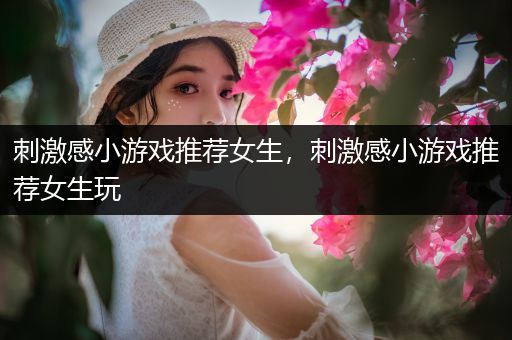 刺激感小游戏推荐女生，刺激感小游戏推荐女生玩