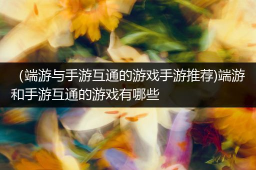 （端游与手游互通的游戏手游推荐)端游和手游互通的游戏有哪些