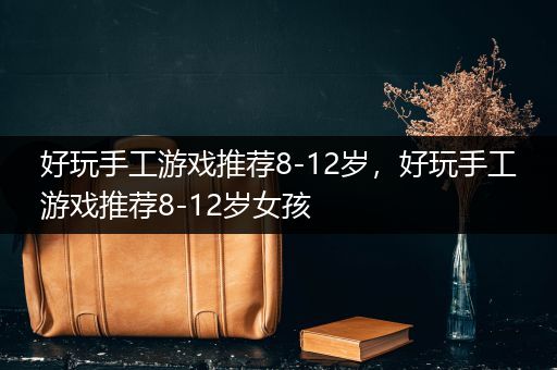 好玩手工游戏推荐8-12岁，好玩手工游戏推荐8-12岁女孩