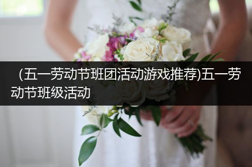 （五一劳动节班团活动游戏推荐)五一劳动节班级活动