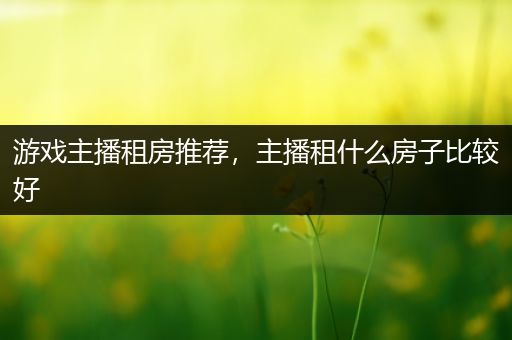 游戏主播租房推荐，主播租什么房子比较好