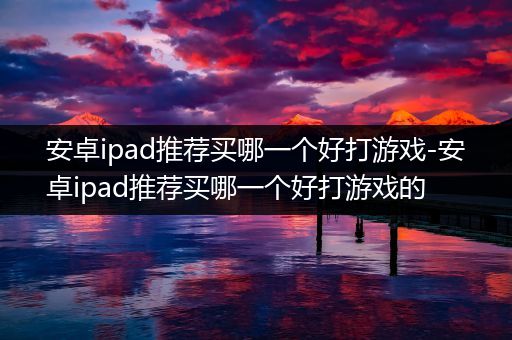 安卓ipad推荐买哪一个好打游戏-安卓ipad推荐买哪一个好打游戏的