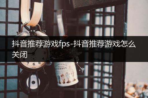 抖音推荐游戏fps-抖音推荐游戏怎么关闭
