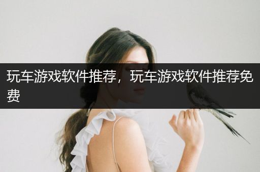 玩车游戏软件推荐，玩车游戏软件推荐免费