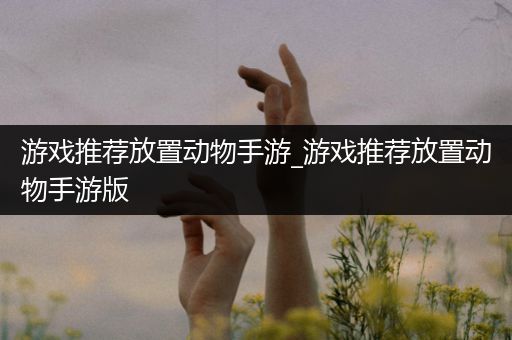 游戏推荐放置动物手游_游戏推荐放置动物手游版
