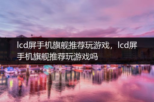 lcd屏手机旗舰推荐玩游戏，lcd屏手机旗舰推荐玩游戏吗
