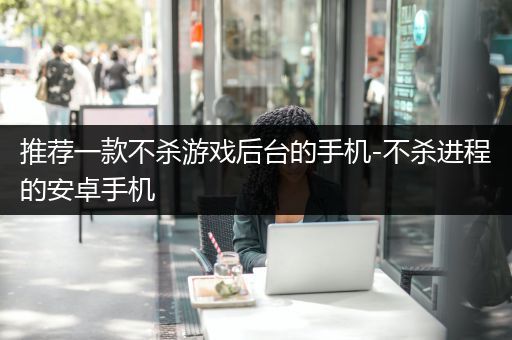 推荐一款不杀游戏后台的手机-不杀进程的安卓手机