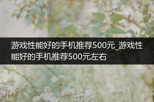 游戏性能好的手机推荐500元_游戏性能好的手机推荐500元左右