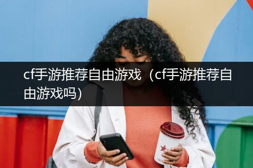 cf手游推荐自由游戏（cf手游推荐自由游戏吗）