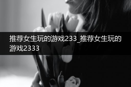 推荐女生玩的游戏233_推荐女生玩的游戏2333