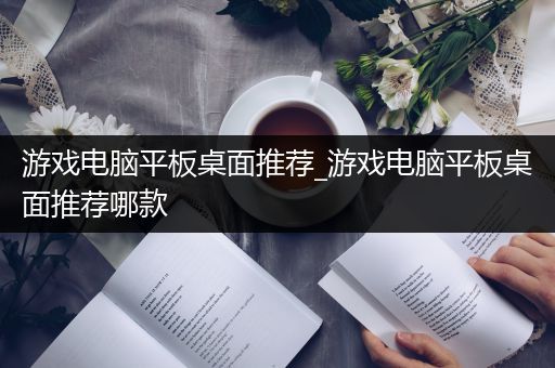 游戏电脑平板桌面推荐_游戏电脑平板桌面推荐哪款