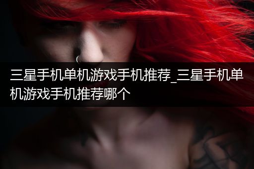 三星手机单机游戏手机推荐_三星手机单机游戏手机推荐哪个