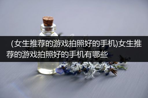 （女生推荐的游戏拍照好的手机)女生推荐的游戏拍照好的手机有哪些