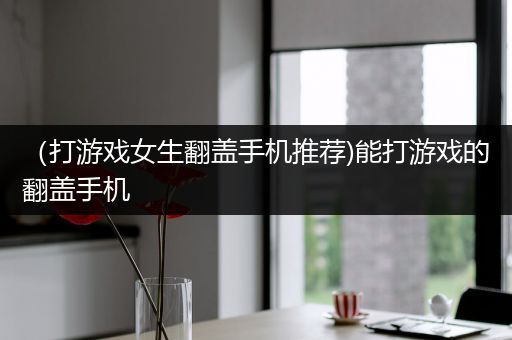 （打游戏女生翻盖手机推荐)能打游戏的翻盖手机