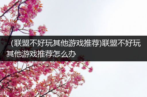 （联盟不好玩其他游戏推荐)联盟不好玩其他游戏推荐怎么办