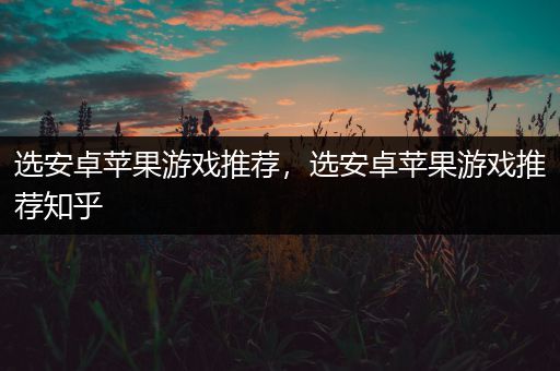 选安卓苹果游戏推荐，选安卓苹果游戏推荐知乎